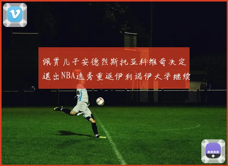 佩贾儿子安德烈斯托亚科维奇决定退出NBA选秀重返伊利诺伊大学继续学业
