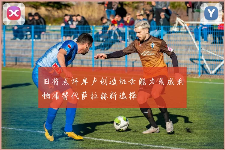 旧将点评库卢创造机会能力或成利物浦替代萨拉赫新选择