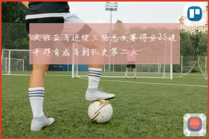 文班亚马连续三场总决赛得分25追平邓肯成马刺队史第二人