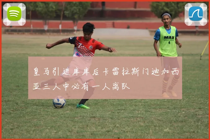 皇马引进库库后卡雷拉斯门迪加西亚三人中必有一人离队