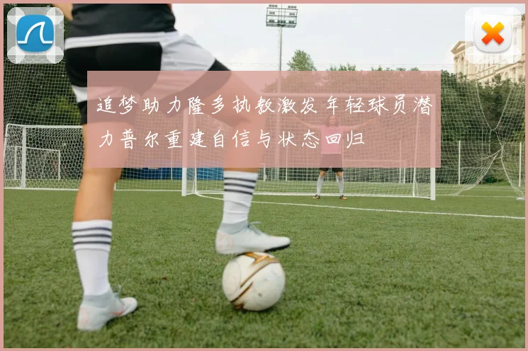 追梦助力隆多执教激发年轻球员潜力普尔重建自信与状态回归