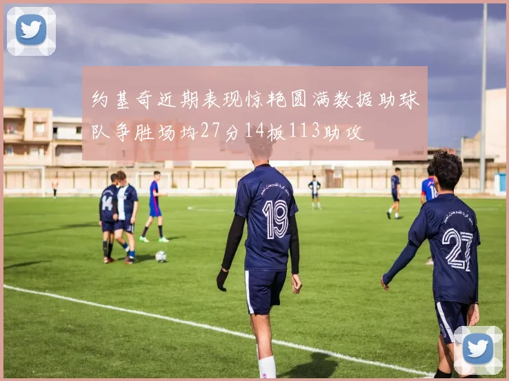 约基奇近期表现惊艳圆满数据助球队争胜场均27分14板113助攻