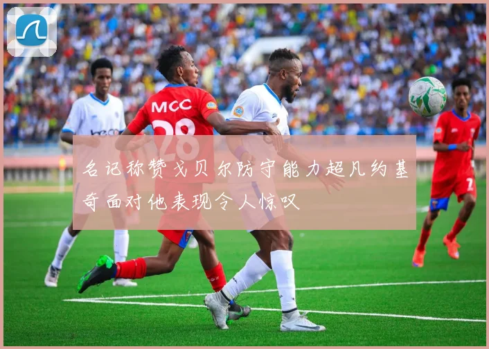 名记称赞戈贝尔防守能力超凡约基奇面对他表现令人惊叹