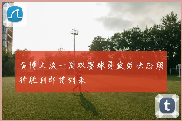 黄博文谈一周双赛球员疲劳状态期待胜利即将到来