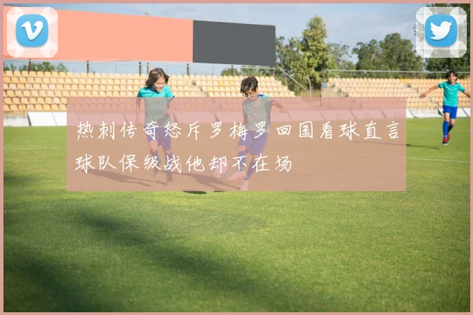 热刺传奇怒斥罗梅罗回国看球直言球队保级战他却不在场