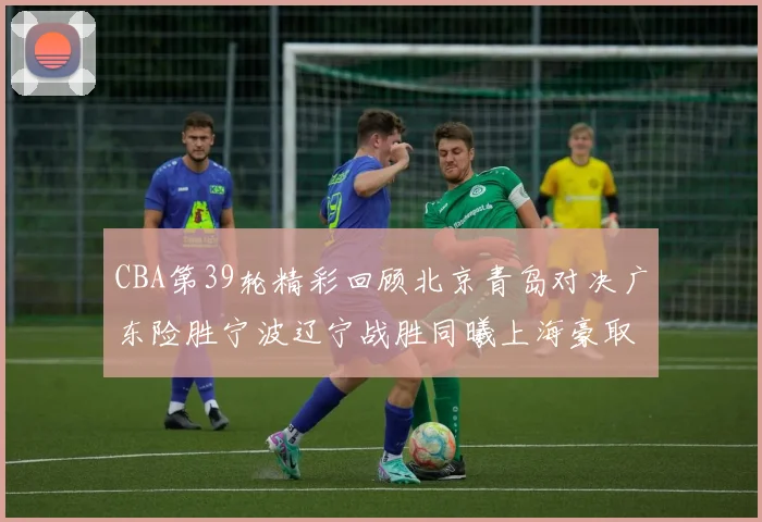 CBA第39轮精彩回顾北京青岛对决广东险胜宁波辽宁战胜同曦上海豪取20连胜