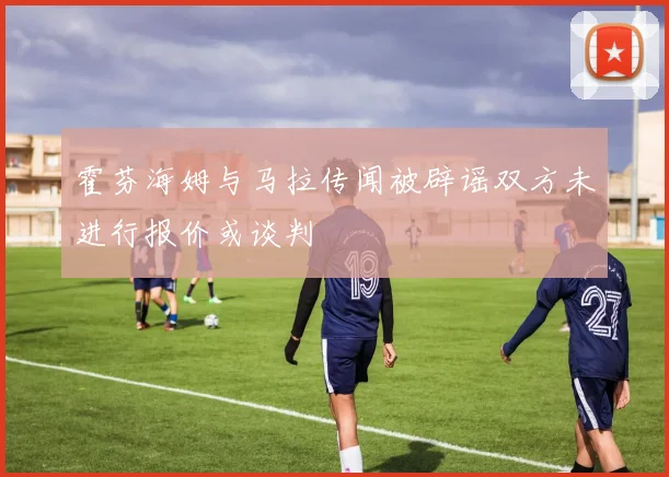 霍芬海姆与马拉传闻被辟谣双方未进行报价或谈判