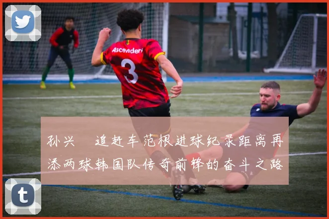 孙兴慜追赶车范根进球纪录距离再添两球韩国队传奇前锋的奋斗之路
