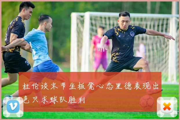杜伦谈末节坐板凳心态里德表现出色只求球队胜利