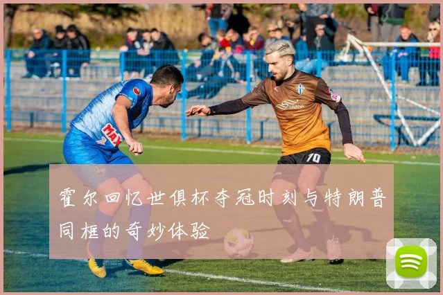 霍尔回忆世俱杯夺冠时刻与特朗普同框的奇妙体验