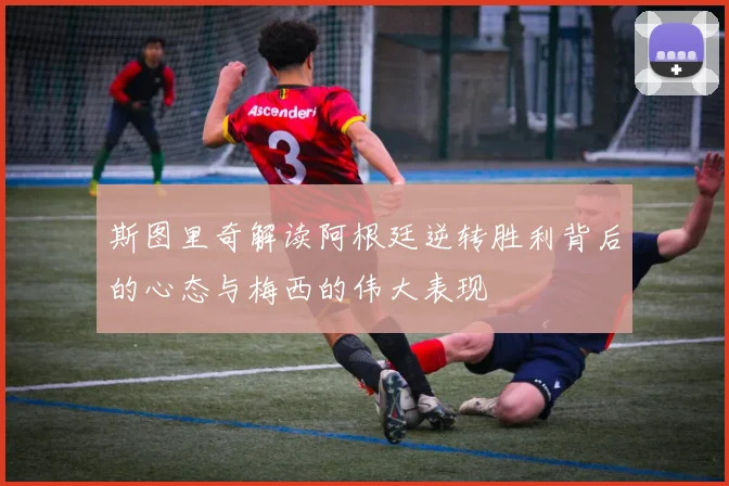 斯图里奇解读阿根廷逆转胜利背后的心态与梅西的伟大表现