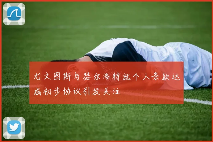 尤文图斯与瑟尔洛特就个人条款达成初步协议引发关注
