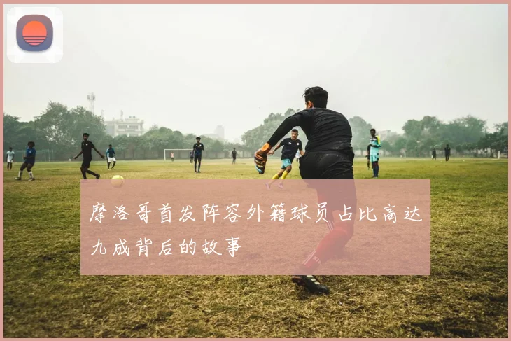 摩洛哥首发阵容外籍球员占比高达九成背后的故事
