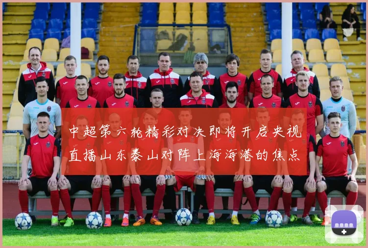 中超第六轮精彩对决即将开启央视直播山东泰山对阵上海海港的焦点战