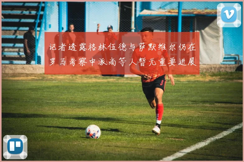 记者透露格林伍德与萨默维尔仍在罗马考察中派尚等人暂无重要进展消息