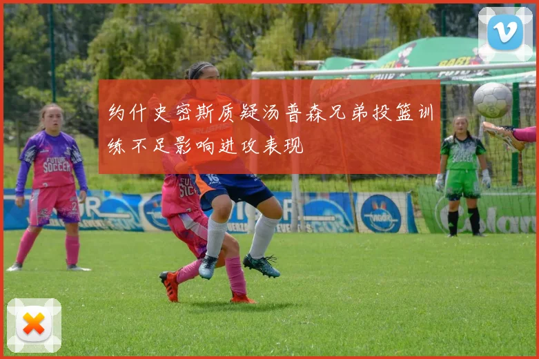 约什史密斯质疑汤普森兄弟投篮训练不足影响进攻表现